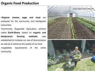 Organic Food Production
•Organic cheese, eggs and meat are
produced for the community and bioregional
consumers
•Community Supported Agriculture scheme
called Earth-Share, based on organic and
biodynamic farming methods, was
established to increase our use of local produce
as well as to enhance the quality of our food
•vegetables requirements of the entire
community
 