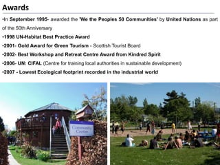 Awards
•In September 1995- awarded the 'We the Peoples 50 Communities' by United Nations as part
of the 50th Anniversary
•1998 UN-Habitat Best Practice Award
•2001- Gold Award for Green Tourism - Scottish Tourist Board
•2002- Best Workshop and Retreat Centre Award from Kindred Spirit
•2006- UN: CIFAL (Centre for training local authorities in sustainable development)
•2007 - Lowest Ecological footprint recorded in the industrial world
 