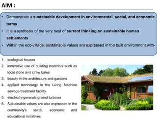• Demonstrate a sustainable development in environmental, social, and economic
terms
• It is a synthesis of the very best of current thinking on sustainable human
settlements
• Within the eco-village, sustainable values are expressed in the built environment with-
AIM :
1. ecological houses
2. innovative use of building materials such as
local stone and straw bales
3. beauty in the architecture and gardens
4. applied technology in the Living Machine
sewage treatment facility
5. electricity-generating wind turbines
6. Sustainable values are also expressed in the
community's social, economic and
educational initiatives
 