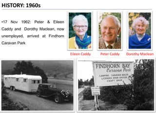 HISTORY: 1960s
Peter CaddyEileen Caddy Dorothy Maclean
•17 Nov 1962: Peter & Eileen
Caddy and Dorothy Maclean, now
unemployed, arrived at Findhorn
Caravan Park
 
