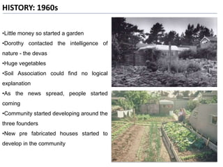 HISTORY: 1960s
•Little money so started a garden
•Dorothy contacted the intelligence of
nature - the devas
•Huge vegetables
•Soil Association could find no logical
explanation
•As the news spread, people started
coming
•Community started developing around the
three founders
•New pre fabricated houses started to
develop in the community
 
