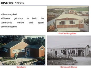 HISTORY: 1960s
Community CentreSanctuary
Pre-Fab Bungalows
• Sanctuary built
• Eileen’s guidance to build the
community centre and guest
accommodation
 