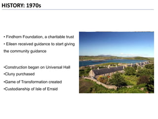HISTORY: 1970s
• Findhorn Foundation, a charitable trust
• Eileen received guidance to start giving
the community guidance
•Construction began on Universal Hall
•Cluny purchased
•Game of Transformation created
•Custodianship of Isle of Erraid
 