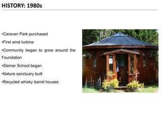 HISTORY: 1980s
•Caravan Park purchased
•First wind turbine
•Community began to grow around the
Foundation
•Steiner School began
•Nature sanctuary built
•Recycled whisky barrel houses
 