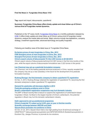 Find Hot News in Fungicides China News 1312

Tag: export and import, tebuconazole, cyazofamid
Summary: Fungicides China News offers timely update and close follow up of China’s
various kind of Fungicides market dynamics.

Published on the 10th every month, Fungicides China News is a monthly publication released by
CCM. It offers timely update and close follow up of China’s various kind of fungicides market
dynamics, analyze the market data and trends. Major columns include new legislations, company
strategy, investment opportunities, advanced technology and quality fungicides.

Following are headline news of the latest issue of Fungicides China News:
Ex-factory prices of main fungicides in China, Dec. 2013
FOB Shanghai prices of main fungicides in China, Dec. 2013
Shanghai Port prices of main fungicides in China, Dec. 2013
China's export volume of tebuconazole TC hits 4,591 tonnes in Q1-Q3 2013
China's export volume of tebuconazole technical hit 4,591 tonnes in the first nine months of this
year, while the export volume of tebuconazole formulations was 3,322 tonnes in this period.
Lier Chemical may set up a pesticide formulation company
Lier Chemical, one of the leading pesticide technical producers in China, recently revealed that
the company may set up a new subsidiary in the future for the development of its pesticide
formulation business.
Rudong Zhongyi: the first domestic company to obtain cyazofamid TC registration
On Nov. 5, 2013, Rudong Zhongyi obtained the registration of cyazofamid TC, becoming the first
domestic enterprise to obtain cyazofamid TC registration.
Demand for pesticides will decrease slightly in 2014
Pesticide packaging problems exist in China
Brazil's carbendazim registration suspension may hurt domestic industry
The MPF of Brazil recently filed a lawsuit to suspend the registrations of carbendazim-based
fungicides in Brazil. As Brazil is the largest importer of China's carbendazim, this potential
regulation in Brazil may hurt the domestic carbendazim industry.
Hailir approved to set up postdoctoral programme
China's fungicide TC output up by 9.34% year on year in first ten months
Scientific exchange between IAECAS and Hailir
Sipcam-Oxon promotes rice solutions in China
On Oct. 21-22, 2013, Sipcam-Oxon held a rice high-yielding forum & technical exchange of
CROPTECH™ (tebuconazole•azoxystrobin) and SIPSTAR EXCEL® (flutolanil•azoxystrobin) in
Kunshan City, Jiangsu Province, to promote its rice solutions.

 