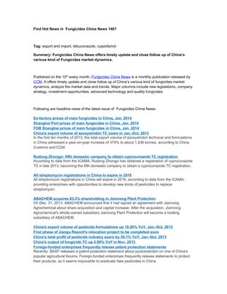 Find Hot News in Fungicides China News 1401

Tag: export and import, tebuconazole, cyazofamid
Summary: Fungicides China News offers timely update and close follow up of China’s
various kind of Fungicides market dynamics.

Published on the 10th every month, Fungicides China News is a monthly publication released by
CCM. It offers timely update and close follow up of China’s various kind of fungicides market
dynamics, analyze the market data and trends. Major columns include new legislations, company
strategy, investment opportunities, advanced technology and quality fungicides.

Following are headline news of the latest issue of Fungicides China News:
Ex-factory prices of main fungicides in China, Jan. 2014
Shanghai Port prices of main fungicides in China, Jan. 2014
FOB Shanghai prices of main fungicides in China, Jan. 2014
China's export volume of azoxystrobin TC soars in Jan.-Oct. 2013
In the first ten months of 2013, the total export volume of azoxystrobin technical and formulations
in China witnessed a year-on-year increase of 379% to about 1,436 tonnes, according to China
Customs and CCM.
Rudong Zhongyi: fifth domestic company to obtain cyproconazole TC registration
According to data from the ICAMA, Rudong Zhongyi has obtained a registration of cyproconazole
TC in late 2013, becoming the fifth domestic company to obtain a cyproconazole TC registration.
All streptomycin registrations in China to expire in 2016
All streptomycin registrations in China will expire in 2016, according to data from the ICAMA,
providing enterprises with opportunities to develop new kinds of pesticides to replace
streptomycin.
ABACHEM acquires 63.5% shareholding in Jiannong Plant Protection
On Dec. 31, 2013, ABACHEM announced that it had signed an agreement with Jiannong
Agrochemical about share acquisition and capital increase. After the acquisition, Jiannong
Agrochemical's wholly-owned subsidiary Jiannong Plant Protection will become a holding
subsidiary of ABACHEM.
China's export volume of pesticide formulations up 18.20% YoY, Jan.-Oct. 2013
First phase of Jiangu Repont's relocation project to be completed soon
China's total profit of pesticide industry soars by 39.1% YoY, Jan.-Oct. 2013
China's output of fungicide TC up 2.99% YoY in Nov. 2013
Foreign-funded enterprises frequently release patent protection statements
Recently, BASF released a patent protection statement about pyraclostrobin on one of China's
popular agricultural forums. Foreign-funded enterprises frequently release statements to protect
their products, as it seems impossible to eradicate fake pesticides in China.

 
