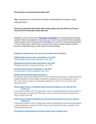 Find Hot News in Insecticides China News 1401

Tag: insecticides price, neonicotinoid insecticides, chlorantraniliprole, Guangzhou Lonkey,
imidacloprid export

Summary: Insecticides China News offers timely update and close follow up of China’s
various kind of Insecticides market dynamics.

Published on the 10th every month, Insecticides China News is a monthly publication released
by CCM. It offers timely update and close follow up of China’s various kind of China's insecticide
market, knowing current market situation will facilitate you to search for commercial opportunities
in China's huge market; closely follow-up of government policies, natural disasters and area
dynamics will definitely help you make quicker and wiser decisions.

Following are headline news of the latest issue of Insecticides China News:
FOB Shanghai prices of major insecticides in Jan. 2014
FOB Shanghai prices of major insecticides in Jan. 2014.
Shanghai port prices of major insecticides in Jan. 2014
Shanghai port prices of major insecticides in Jan. 2014.
Ex-works prices of major insecticides in Jan. 2014
Ex-works prices of major insecticides in Jan. 2014.
Spirodiclofen registration becoming popular
According to data from the Institute for the Control of Agrochemicals, Ministry of Agriculture of the
People's Republic of China (ICAMA), spirodiclofen registration is becoming popular. As of 24
Dec., 2013, there are totally 15 spirodiclofen registrations in China, nine out of which were
approved in 2013.
China's export volume of malathion technical and formulations in Jan.-Oct. 2013 up
23.75% YoY
In the first ten months of 2013, the total export volume of malathion technical and formulations in
China witnessed an increase of 23.75% year-on-year to about 2,464 tonnes, according to the
China Customs and CCM.
China's export volume of diafenthiuron technical and formulations in Jan.-Oct. 2013 up
42.53% YoY
In the first ten months of 2013, the total export volume of diafenthiuron technical and formulations
in China witnessed an increase of 42.53% year-on-year to about 601 tonnes, according to the
China Customs and CCM.
First phase of Jiangu Repont's relocation project to be completed soon

 
