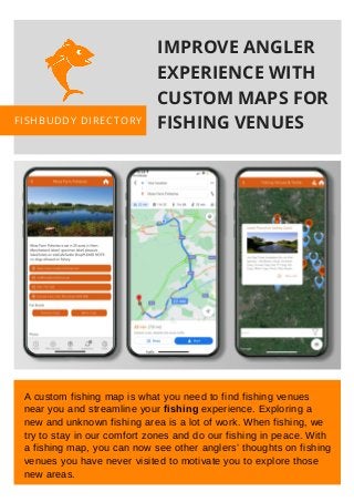 PREPARED BY
Joseph WIlliams
Adam Hames
PRESENTED BY
Ophelia Wiggins
A custom fishing map is what you need to find fishing venues
near you and streamline your fishing experience. Exploring a
new and unknown fishing area is a lot of work. When fishing, we
try to stay in our comfort zones and do our fishing in peace. With
a fishing map, you can now see other anglers’ thoughts on fishing
venues you have never visited to motivate you to explore those
new areas.
IMPROVE ANGLER
EXPERIENCE WITH
CUSTOM MAPS FOR
FISHING VENUESFISHBUDDY DIRECTORY
 