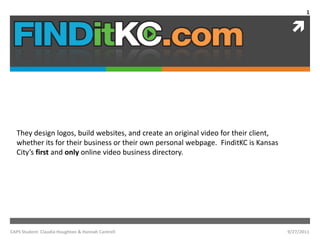 They design logos, build websites, and create an original video for their client, whether its for their business or their own personal webpage.  FinditKC is Kansas City’s first and only online video business directory. 9/27/11 1 CAPS Student: Claudia Houghton & Hannah Cantrell 