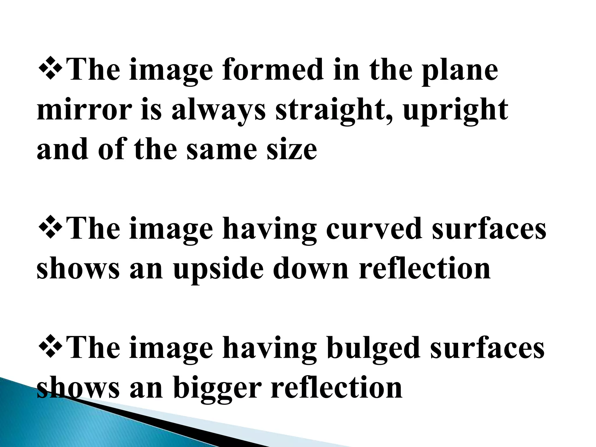 The image formed in the plane
mirror is always straight, upright
and of the same size
The image having curved surfaces
shows an upside down reflection
The image having bulged surfaces
shows an bigger reflection