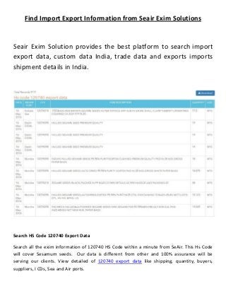 Find Import Export Information from Seair Exim Solutions
Seair Exim Solution provides the best platform to search import
export data, custom data India, trade data and exports imports
shipment details in India.
Search HS Code 120740 Export Data
Search all the exim information of 120740 HS Code within a minute from SeAir. This Hs Code
will cover Sesamum seeds. Our data is different from other and 100% assurance will be
serving our clients. View detailed of 120740 export data like shipping, quantity, buyers,
suppliers, I CDs, Sea and Air ports.
 