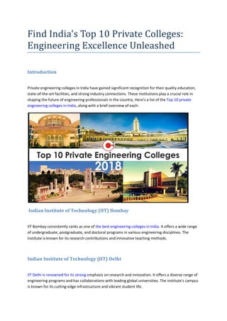 Find India's Top 10 Private Colleges:
Engineering Excellence Unleashed
Introduction
Private engineering colleges in India have gained significant recognition for their quality education,
state-of-the-art facilities, and strong industry connections. These institutions play a crucial role in
shaping the future of engineering professionals in the country. Here's a list of the Top 10 private
engineering colleges in India, along with a brief overview of each:
Indian Institute of Technology (IIT) Bombay
IIT Bombay consistently ranks as one of the best engineering colleges in India. It offers a wide range
of undergraduate, postgraduate, and doctoral programs in various engineering disciplines. The
institute is known for its research contributions and innovative teaching methods.
Indian Institute of Technology (IIT) Delhi
IIT Delhi is renowned for its strong emphasis on research and innovation. It offers a diverse range of
engineering programs and has collaborations with leading global universities. The institute's campus
is known for its cutting-edge infrastructure and vibrant student life.
 