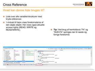 Cross Reference
Hvad kan denne liste bruges til?
Tip: Ved brug af henholdsvis ”F4” og
”Shift+F4” springes der til næste og
forrige forekomst.
Liste over alle variabler/strukturer med
kryds-referencer.
I vinduet til højre vises forekomsterne af
det valgte objekt. Her vises også aktuelle
access rights (READ, WRITE og
READ/WRITE).
 
