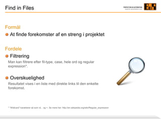 Find in Files
Formål
At finde forekomster af en streng i projektet
Fordele
Filtrering
Man kan filtrere efter fil-type, case, hele ord og regular
expression*.
Overskuelighed
Resultatet vises i en liste med direkte links til den enkelte
forekomst.
* ”Wildcard” karakterer så som d, . og +. Se mere her: http://en.wikipedia.org/wiki/Regular_expression
 