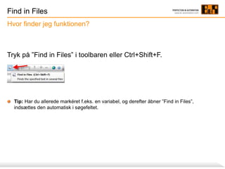 Find in Files
Tryk på ”Find in Files” i toolbaren eller Ctrl+Shift+F.
Tip: Har du allerede markéret f.eks. en variabel, og derefter åbner ”Find in Files”,
indsættes den automatisk i søgefeltet.
Hvor finder jeg funktionen?
 