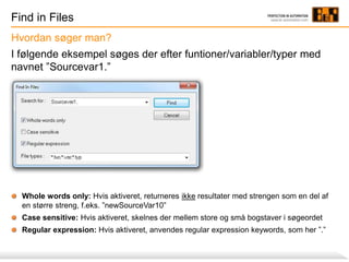 Find in Files
I følgende eksempel søges der efter funtioner/variabler/typer med
navnet ”Sourcevar1.”
Whole words only: Hvis aktiveret, returneres ikke resultater med strengen som en del af
en større streng, f.eks. ”newSourceVar10”
Case sensitive: Hvis aktiveret, skelnes der mellem store og små bogstaver i søgeordet
Regular expression: Hvis aktiveret, anvendes regular expression keywords, som her ”.”
Hvordan søger man?
 