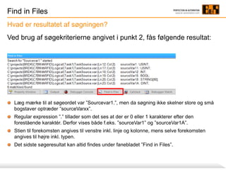Find in Files
Ved brug af søgekriterierne angivet i punkt 2, fås følgende resultat:
Læg mærke til at søgeordet var ”Sourcevar1.”, men da søgning ikke skelner store og små
bogstaver optræder ”sourceVarxx”.
Regular expression ”.” tillader som det ses at der er 0 eller 1 karakterer efter den
forestående karaktér. Derfor vises både f.eks. ”sourceVar1” og ”sourceVar1A”.
Stien til forekomsten angives til venstre inkl. linje og kolonne, mens selve forekomsten
angives til højre inkl. typen.
Det sidste søgeresultat kan altid findes under fanebladet ”Find in Files”.
Hvad er resultatet af søgningen?
 