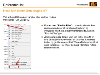 Reference list
Hvad kan denne liste bruges til?
Ved at højreklikke på en variabel eller struktur (1) kan
man vælge ”List Usage” (2)
Fordel over ”Find in Files”: Listen indeholder kun
reelle anvendelser af variablen/strukturen og
inkluderer ikke f.eks. udkommenteret kode, så som
”Find in Files” gør.
Andre reference lister: Man kan f.eks. også få en
liste of anvendte funktioner i en task ved at markére
tasket og gå til menu-punktet ”View→References→List
used functions”. Her finder du også yderligere nyttige
reference lister.
 