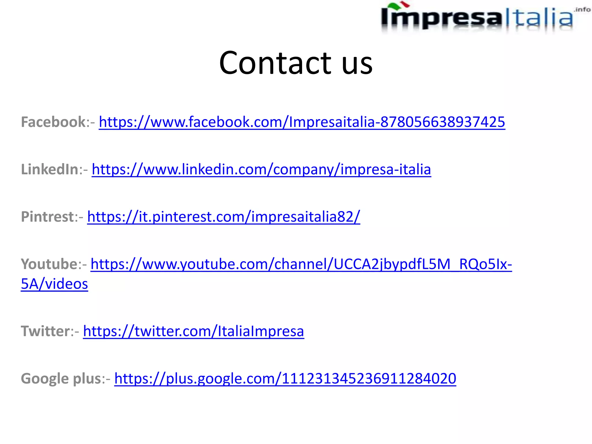 Contact us
Facebook:- https://www.facebook.com/Impresaitalia-878056638937425
LinkedIn:- https://www.linkedin.com/company/impresa-italia
Pintrest:- https://it.pinterest.com/impresaitalia82/
Youtube:- https://www.youtube.com/channel/UCCA2jbypdfL5M_RQo5Ix-
5A/videos
Twitter:- https://twitter.com/ItaliaImpresa
Google plus:- https://plus.google.com/111231345236911284020
 