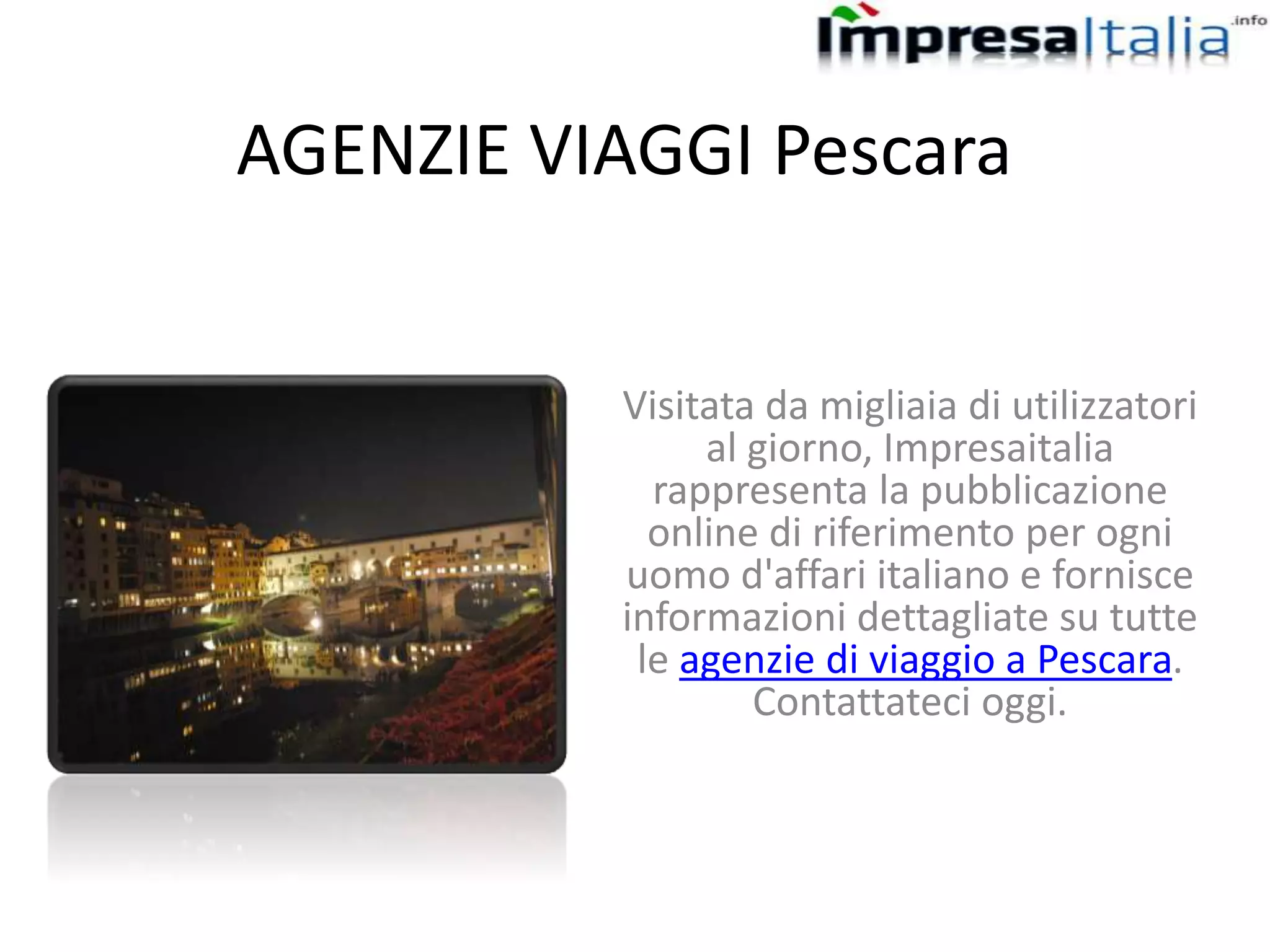 AGENZIE VIAGGI Pescara
Visitata da migliaia di utilizzatori
al giorno, Impresaitalia
rappresenta la pubblicazione
online di riferimento per ogni
uomo d'affari italiano e fornisce
informazioni dettagliate su tutte
le agenzie di viaggio a Pescara.
Contattateci oggi.
 