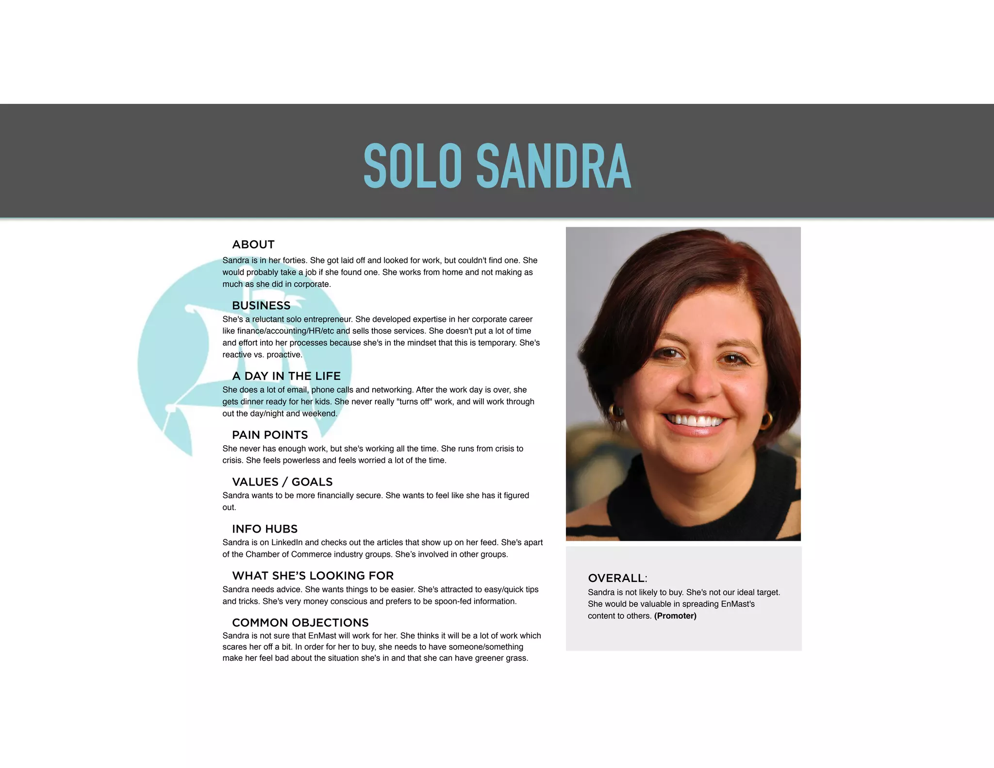 SOLO SANDRA
ABOUT
Sandra is in her forties. She got laid off and looked for work, but couldn't ﬁnd one. She
would probably take a job if she found one. She works from home and not making as
much as she did in corporate. "
"
BUSINESS
She's a reluctant solo entrepreneur. She developed expertise in her corporate career
like ﬁnance/accounting/HR/etc and sells those services. She doesn't put a lot of time
and effort into her processes because she's in the mindset that this is temporary. She's
reactive vs. proactive."
"
A DAY IN THE LIFE
She does a lot of email, phone calls and networking. After the work day is over, she
gets dinner ready for her kids. She never really "turns off" work, and will work through
out the day/night and weekend."
"
PAIN POINTS
She never has enough work, but she's working all the time. She runs from crisis to
crisis. She feels powerless and feels worried a lot of the time."
"
VALUES / GOALS
Sandra wants to be more ﬁnancially secure. She wants to feel like she has it ﬁgured
out. "
"
INFO HUBS
Sandra is on LinkedIn and checks out the articles that show up on her feed. She's apart
of the Chamber of Commerce industry groups. She’s involved in other groups."
"
WHAT SHE’S LOOKING FOR
Sandra needs advice. She wants things to be easier. She's attracted to easy/quick tips
and tricks. She's very money conscious and prefers to be spoon-fed information."
"
COMMON OBJECTIONS
Sandra is not sure that EnMast will work for her. She thinks it will be a lot of work which
scares her off a bit. In order for her to buy, she needs to have someone/something
make her feel bad about the situation she's in and that she can have greener grass.
OVERALL:
"Sandra is not likely to buy. She's not our ideal target.
She would be valuable in spreading EnMast's
content to others. (Promoter)"
 