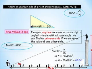 Finding an unknown side of a right angled triangle . TAKE NOTE

                                                                  O
                                                         TanA =
                                                                  A



                       Say angle is   30o

True Values (2 dp)    Example, anytime we come across a right-
                      angled triangle with a known angle we
                      can find an unknown side if we are given
                      the value of one other side.
Tan 30o = 0.58
                                                     h                  h
                                            Tan 300 =
                                                    75
                                              ⇒ h = 75Tan 300
                                               ⇒ h = 75x 0.58 = 43.5m
          30o
                                      75 m
 