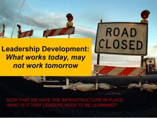 Leadership Development:
 What works today, may
   not work tomorrow



 NOW THAT WE HAVE THE INFRASTRUCTURE IN PLACE,
 WHAT IS IT THAT LEADERS NEED TO BE LEARNING?
 