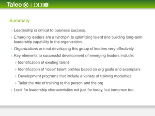 Summary

› Leadership is critical to business success.
› Emerging leaders are a lynchpin to optimizing talent and building long-term
  leadership capability in the organization.
› Organizations are not developing this group of leaders very effectively.
› Key elements to successful development of emerging leaders include:
  › Identification of existing talent
  › Identification of ―ideal‖ talent profiles based on org goals and exemplars
  › Development programs that include a variety of training modalities
  › Tailor the mix of training to the person and the org
› Look for leadership characteristics not just for today, but tomorrow too.
 
