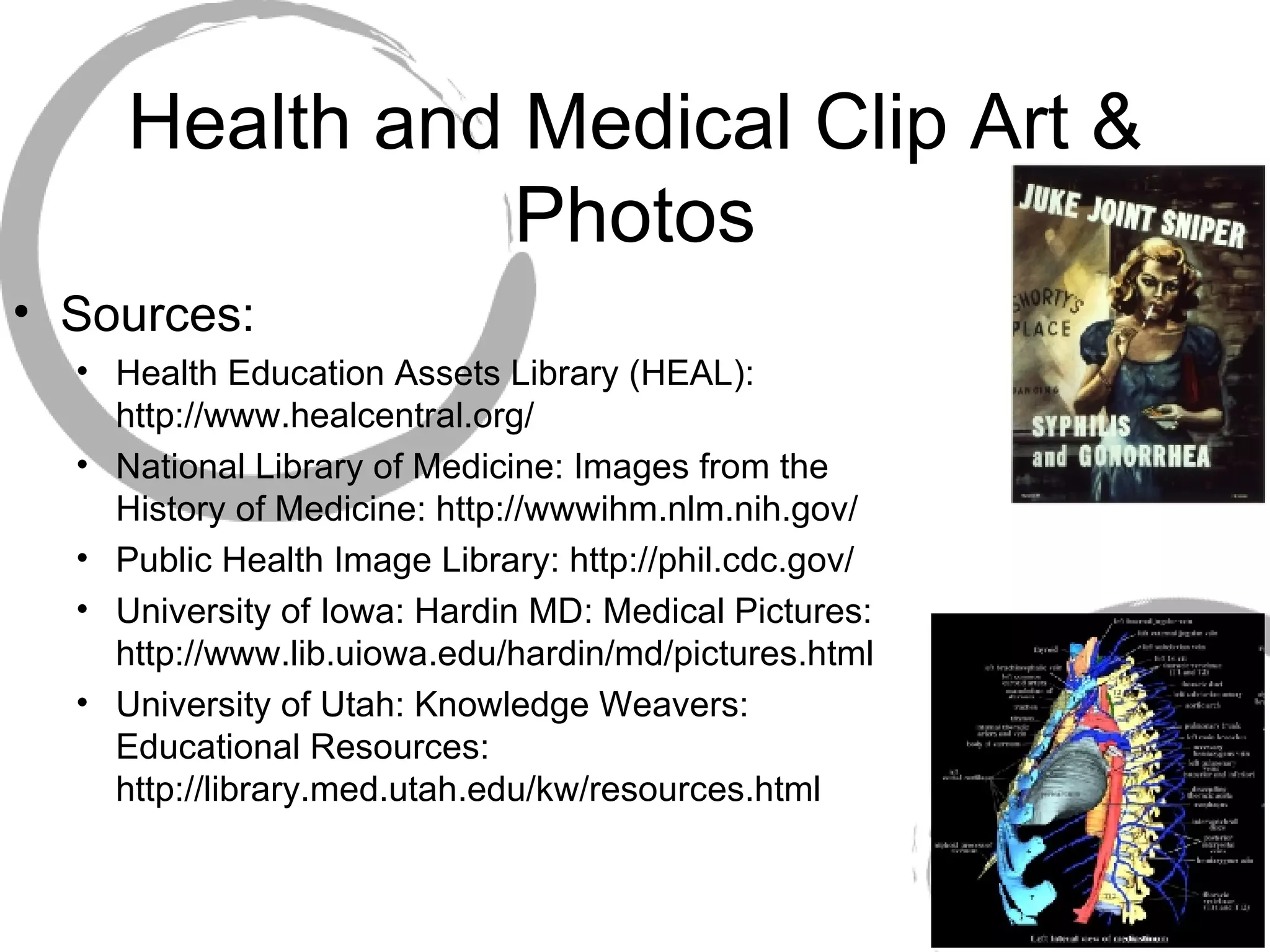 Health and Medical Clip Art & Photos Sources: Health Education Assets Library (HEAL): http://www.healcentral.org/ National Library of Medicine: Images from the History of Medicine: http://wwwihm.nlm.nih.gov/ Public Health Image Library: http://phil.cdc.gov/ University of Iowa: Hardin MD: Medical Pictures: http://www.lib.uiowa.edu/hardin/md/pictures.html University of Utah: Knowledge Weavers: Educational Resources: http://library.med.utah.edu/kw/resources.html 