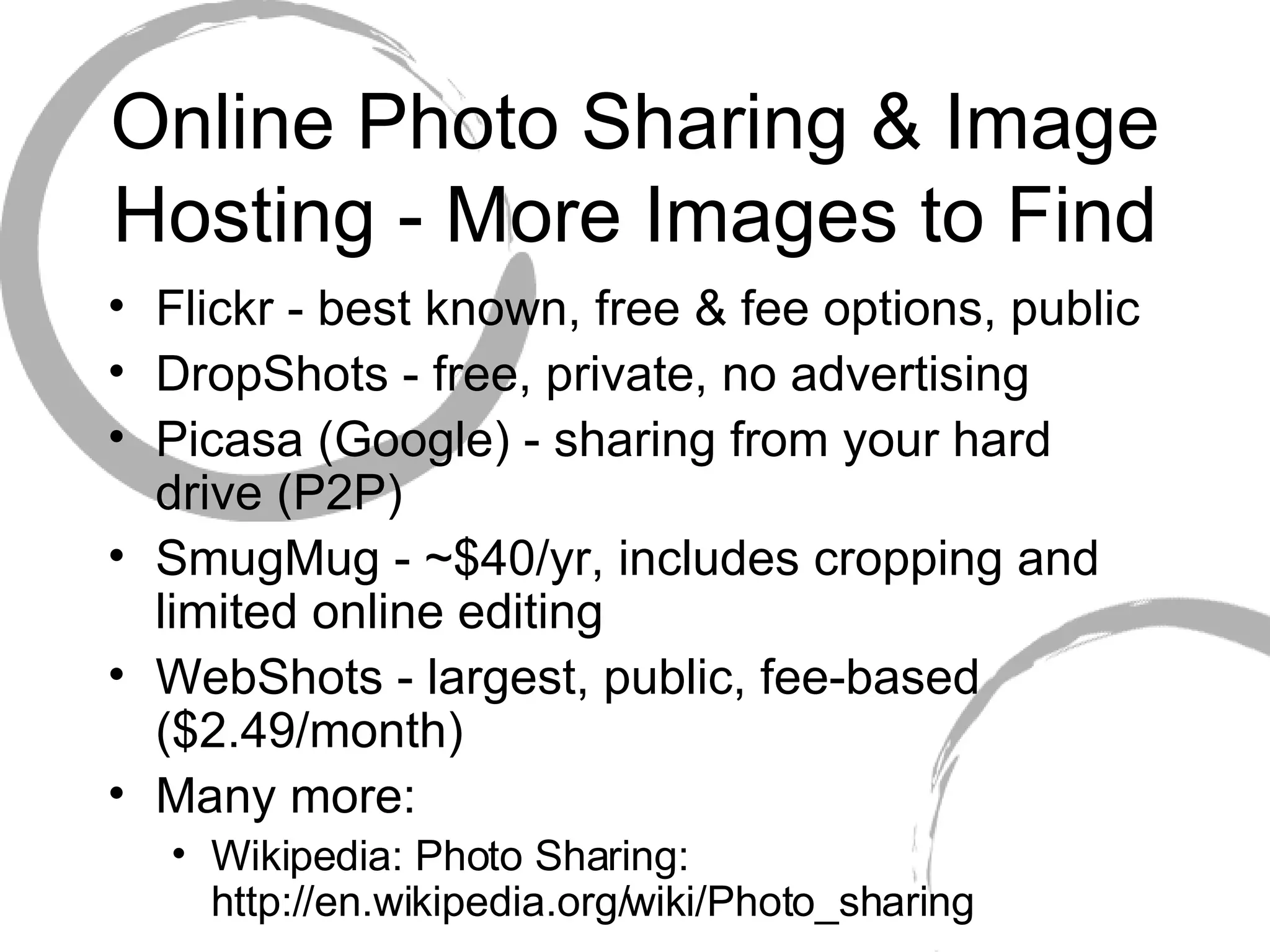 Online Photo Sharing & Image Hosting - More Images to Find Flickr - best known, free & fee options, public DropShots - free, private, no advertising Picasa (Google) - sharing from your hard drive (P2P)  SmugMug - ~$40/yr, includes cropping and limited online editing WebShots - largest, public, fee-based ($2.49/month) Many more: Wikipedia: Photo Sharing: http://en.wikipedia.org/wiki/Photo_sharing 