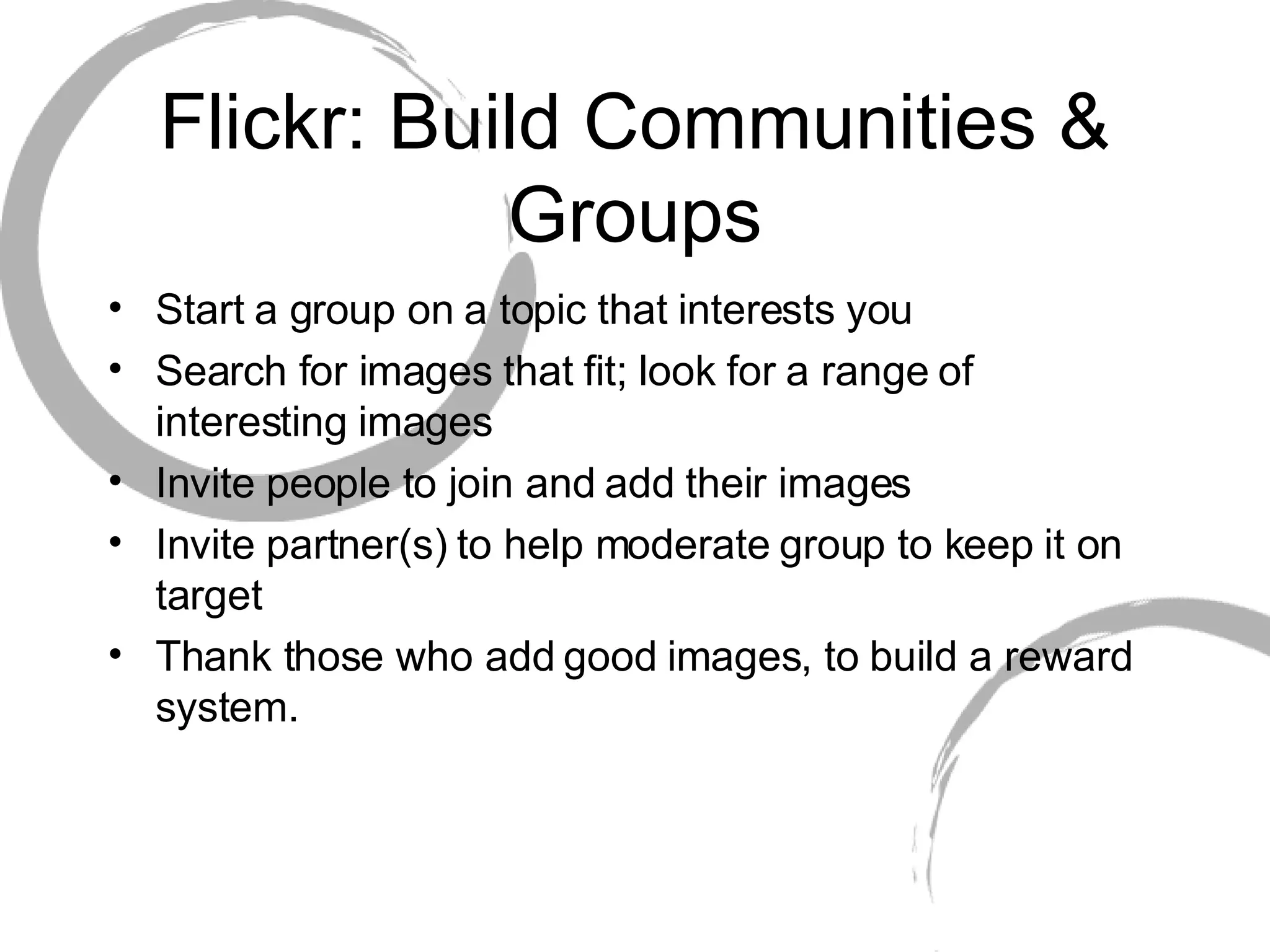 Flickr: Build Communities & Groups Start a group on a topic that interests you Search for images that fit; look for a range of interesting images Invite people to join and add their images Invite partner(s) to help moderate group to keep it on target Thank those who add good images, to build a reward system. 