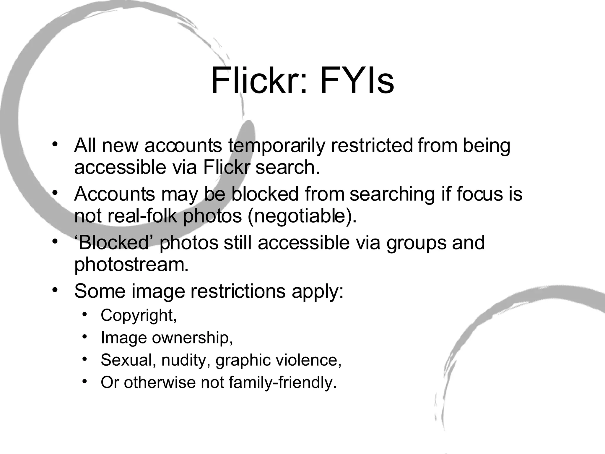 Flickr: FYIs All new accounts temporarily restricted from being accessible via Flickr search. Accounts may be blocked from searching if focus is not real-folk photos (negotiable). ‘ Blocked’ photos still accessible via groups and photostream. Some image restrictions apply: Copyright, Image ownership, Sexual, nudity, graphic violence,  Or otherwise not family-friendly. 