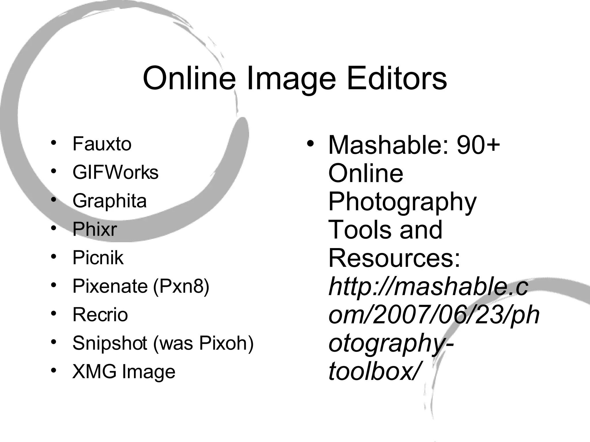 Online Image Editors Fauxto GIFWorks Graphita Phixr Picnik Pixenate (Pxn8) Recrio Snipshot (was Pixoh) XMG Image Mashable: 90+ Online Photography Tools and Resources:  http://mashable.com/2007/06/23/photography-toolbox/ 
