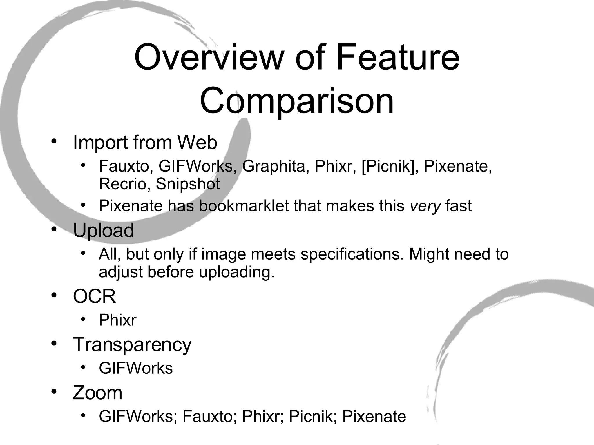 Overview of Feature Comparison Import from Web Fauxto, GIFWorks, Graphita, Phixr, [Picnik], Pixenate, Recrio, Snipshot Pixenate has bookmarklet that makes this  very  fast Upload All, but only if image meets specifications. Might need to adjust before uploading.  OCR Phixr Transparency GIFWorks Zoom GIFWorks; Fauxto; Phixr; Picnik; Pixenate 