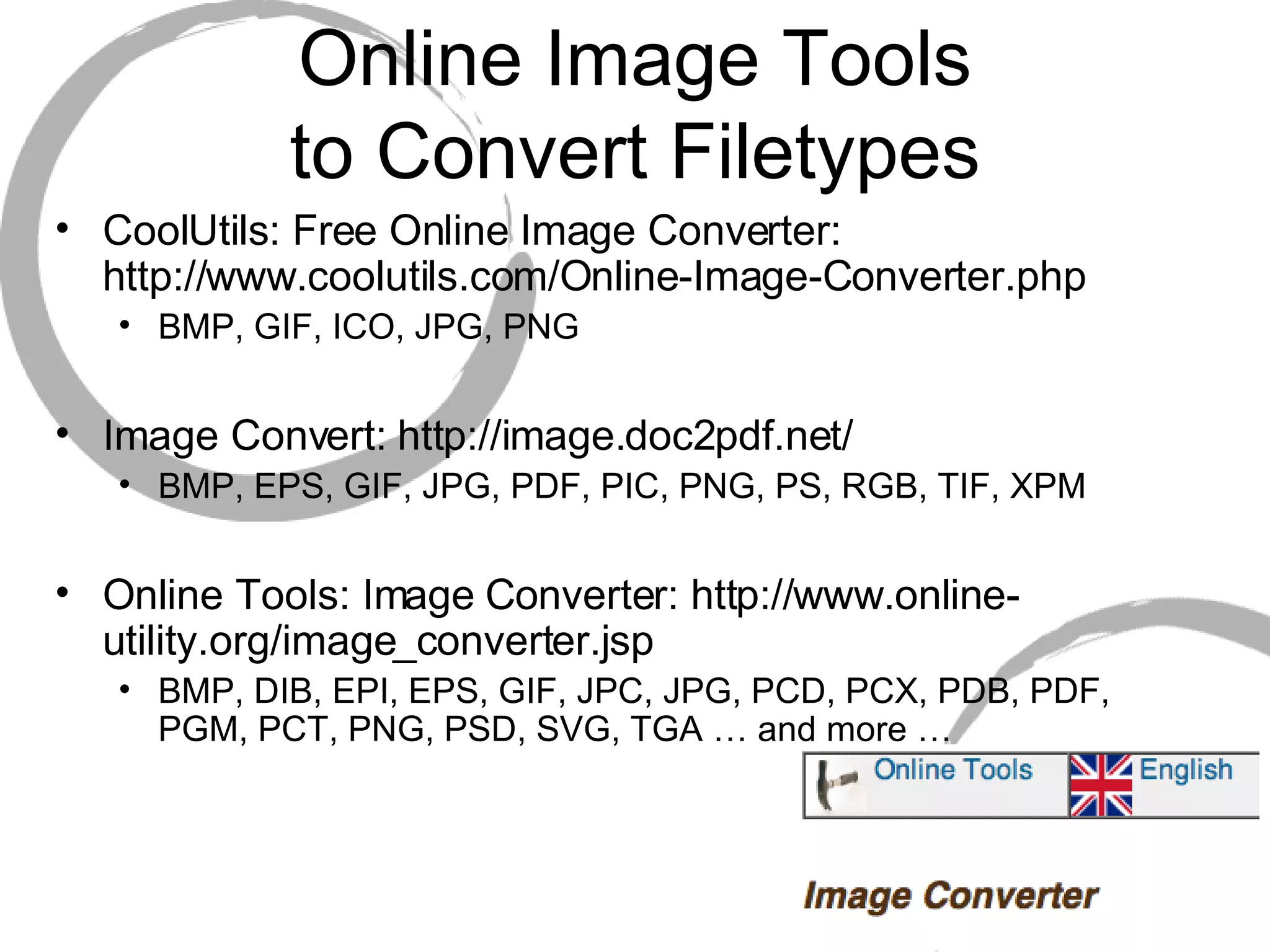 Online Image Tools to Convert Filetypes CoolUtils: Free Online Image Converter: http://www.coolutils.com/Online-Image-Converter.php BMP, GIF, ICO, JPG, PNG Image Convert: http://image.doc2pdf.net/ BMP, EPS, GIF, JPG, PDF, PIC, PNG, PS, RGB, TIF, XPM  Online Tools: Image Converter: http://www.online-utility.org/image_converter.jsp BMP, DIB, EPI, EPS, GIF, JPC, JPG, PCD, PCX, PDB, PDF, PGM, PCT, PNG, PSD, SVG, TGA … and more …  