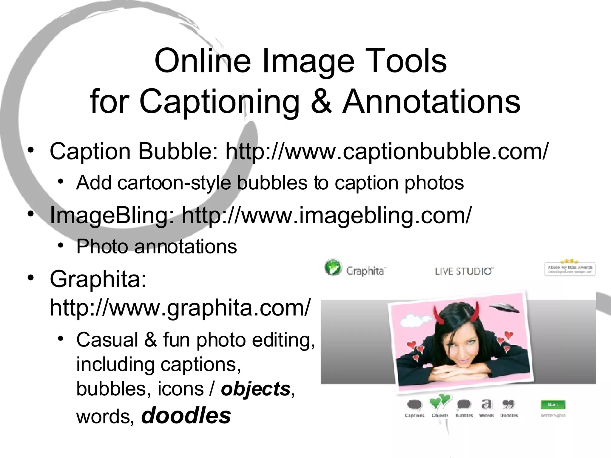 Online Image Tools  for Captioning & Annotations Caption Bubble: http://www.captionbubble.com/ Add cartoon-style bubbles to caption photos ImageBling: http://www.imagebling.com/ Photo annotations Graphita:  http://www.graphita.com/ Casual & fun photo editing,  including captions,  bubbles, icons /  objects ,  words,  doodles 