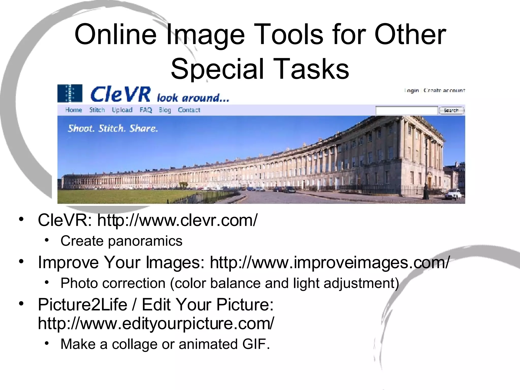 Online Image Tools for Other Special Tasks CleVR: http://www.clevr.com/ Create panoramics Improve Your Images: http://www.improveimages.com/ Photo correction (color balance and light adjustment) Picture2Life / Edit Your Picture: http://www.edityourpicture.com/ Make a collage or animated GIF. 