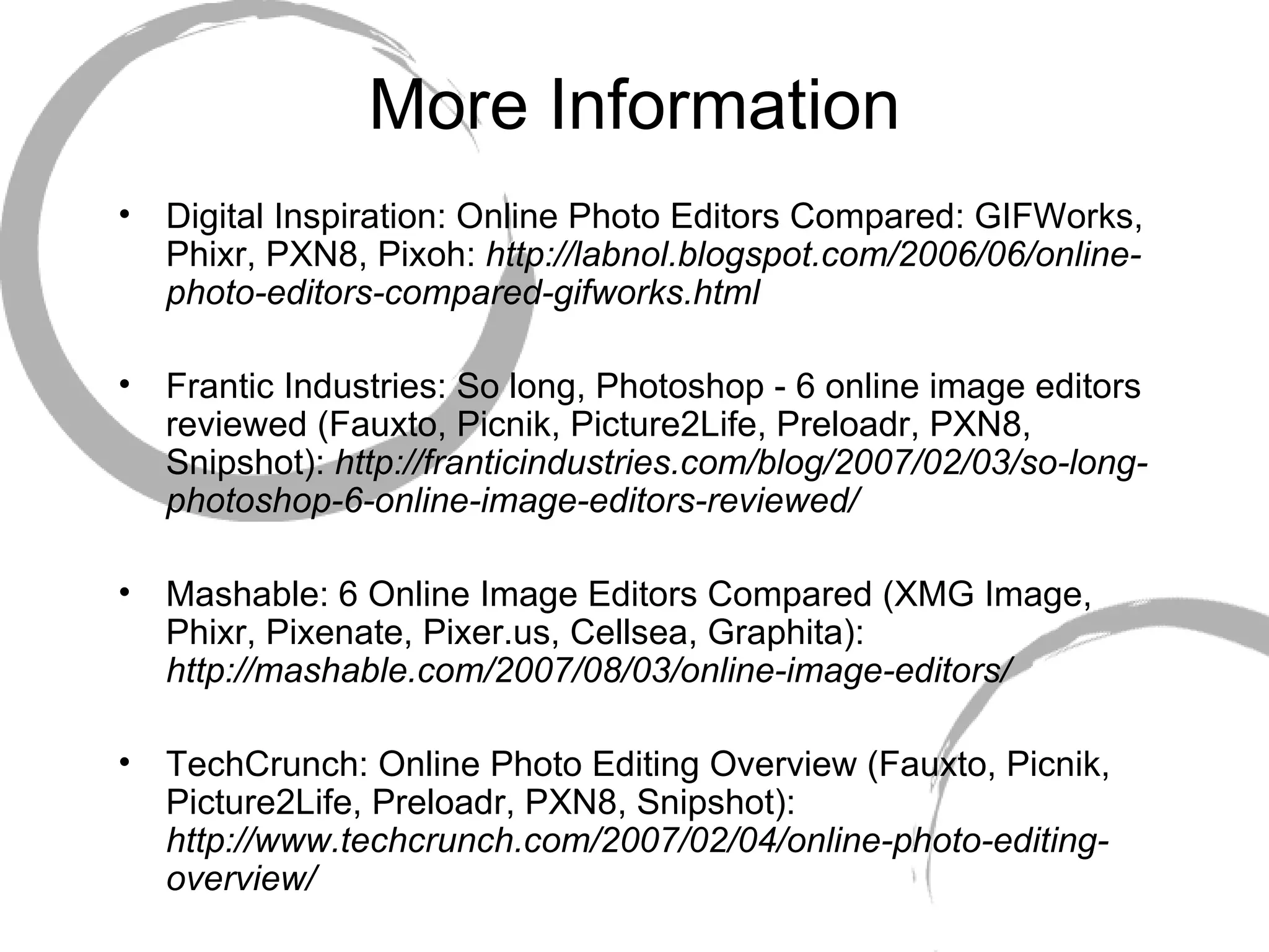 More Information Digital Inspiration: Online Photo Editors Compared: GIFWorks, Phixr, PXN8, Pixoh:  http://labnol.blogspot.com/2006/06/online-photo-editors-compared-gifworks.html Frantic Industries: So long, Photoshop - 6 online image editors reviewed (Fauxto, Picnik, Picture2Life, Preloadr, PXN8, Snipshot):  http://franticindustries.com/blog/2007/02/03/so-long-photoshop-6-online-image-editors-reviewed/   Mashable: 6 Online Image Editors Compared (XMG Image, Phixr, Pixenate, Pixer.us, Cellsea, Graphita):  http://mashable.com/2007/08/03/online-image-editors/ TechCrunch: Online Photo Editing Overview (Fauxto, Picnik, Picture2Life, Preloadr, PXN8, Snipshot):  http://www.techcrunch.com/2007/02/04/online-photo-editing-overview/ 