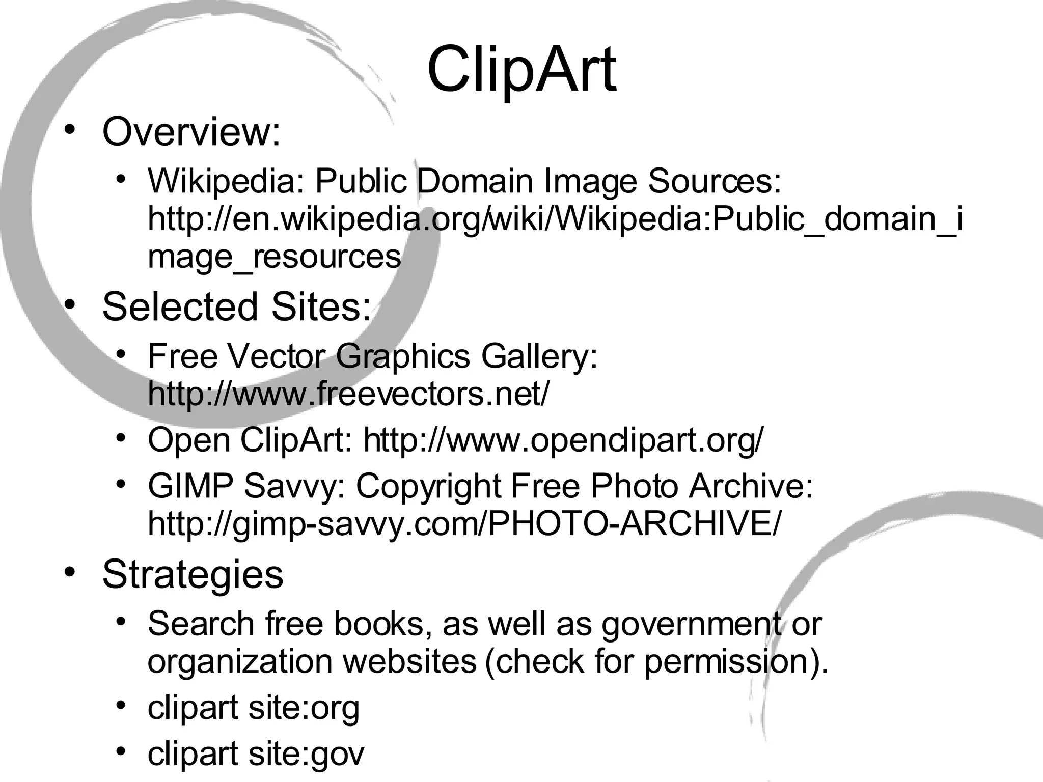 ClipArt Overview: Wikipedia: Public Domain Image Sources: http://en.wikipedia.org/wiki/Wikipedia:Public_domain_image_resources Selected Sites: Free Vector Graphics Gallery: http://www.freevectors.net/ Open ClipArt: http://www.openclipart.org/ GIMP Savvy: Copyright Free Photo Archive: http://gimp-savvy.com/PHOTO-ARCHIVE/ Strategies Search free books, as well as government or organization websites (check for permission). clipart site:org clipart site:gov 
