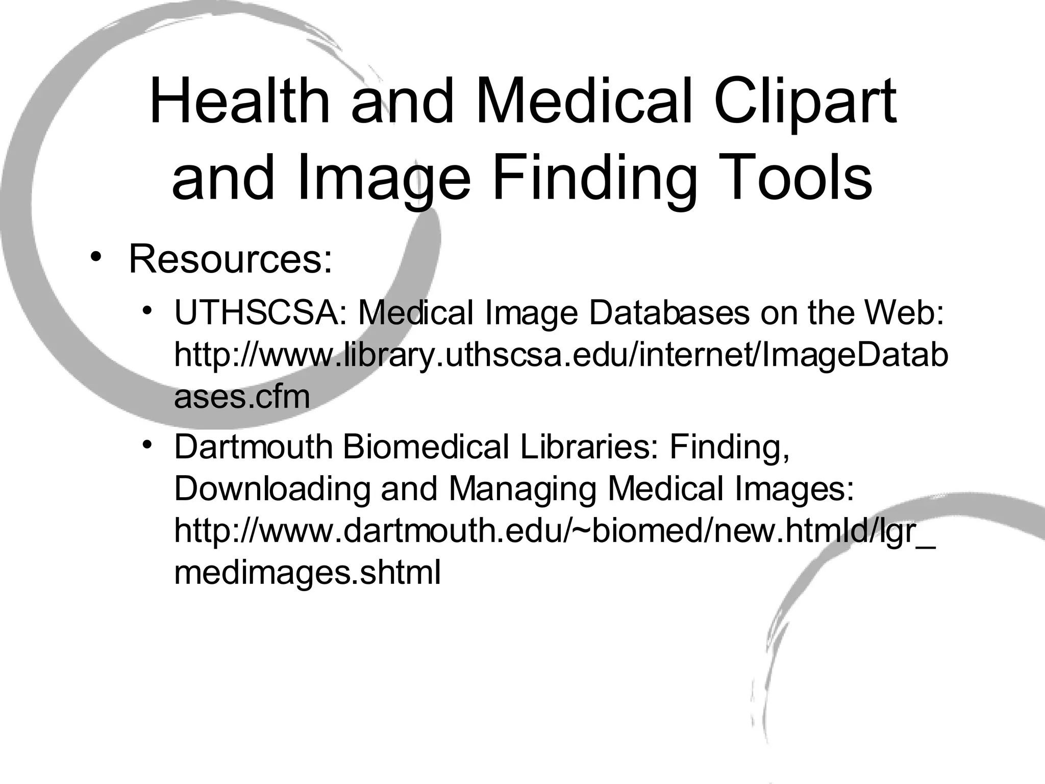 Health and Medical Clipart and Image Finding Tools Resources: UTHSCSA: Medical Image Databases on the Web: http://www.library.uthscsa.edu/internet/ImageDatabases.cfm Dartmouth Biomedical Libraries: Finding, Downloading and Managing Medical Images: http://www.dartmouth.edu/~biomed/new.htmld/lgr_medimages.shtml 