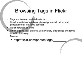 Browsing Tags in Flickr Tags are freeform and self-selected Check a variety of spellings, phrasings, capitalization, and punctuation for the same concept Watch for popular terms When tagging your pictures, use a variety of spellings and terms to aid in discovery. Browse:  http://flickr.com/photos/tags/_______ 