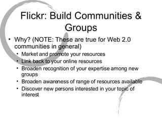 Flickr: Build Communities & Groups Why? (NOTE: These are true for Web 2.0 communities in general) Market and promote your resources Link back to your online resources Broaden recognition of your expertise among new groups Broaden awareness of range of resources available Discover new persons interested in your topic of interest 