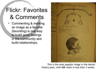 Flickr: Favorites & Comments Commenting & marking an image as a favorite (favoriting) is one way to build good feelings in the community and build relationships. This is the most popular image in the dental history pool, with 688 views in less than 3 weeks. 