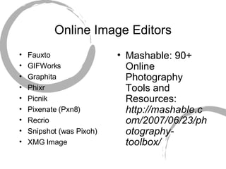 Online Image Editors Fauxto GIFWorks Graphita Phixr Picnik Pixenate (Pxn8) Recrio Snipshot (was Pixoh) XMG Image Mashable: 90+ Online Photography Tools and Resources:  http://mashable.com/2007/06/23/photography-toolbox/ 