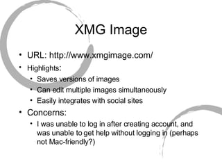 XMG Image URL: http://www.xmgimage.com/ Highlights :  Saves versions of images Can edit multiple images simultaneously Easily integrates with social sites Concerns:  I was unable to log in after creating account, and was unable to get help without logging in (perhaps not Mac-friendly?) 