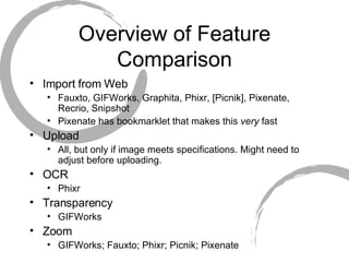Overview of Feature Comparison Import from Web Fauxto, GIFWorks, Graphita, Phixr, [Picnik], Pixenate, Recrio, Snipshot Pixenate has bookmarklet that makes this  very  fast Upload All, but only if image meets specifications. Might need to adjust before uploading.  OCR Phixr Transparency GIFWorks Zoom GIFWorks; Fauxto; Phixr; Picnik; Pixenate 
