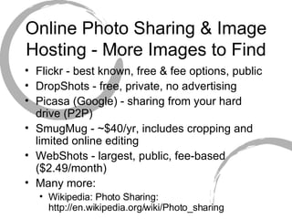 Online Photo Sharing & Image Hosting - More Images to Find Flickr - best known, free & fee options, public DropShots - free, private, no advertising Picasa (Google) - sharing from your hard drive (P2P)  SmugMug - ~$40/yr, includes cropping and limited online editing WebShots - largest, public, fee-based ($2.49/month) Many more: Wikipedia: Photo Sharing: http://en.wikipedia.org/wiki/Photo_sharing 