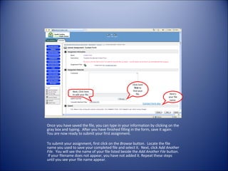 Once you have saved the file, you can type in your information by clicking on the gray box and typing.  After you have finished filling in the form, save it again.  You are now ready to submit your first assignment. To submit your assignment, first click on the  Browse  button.  Locate the file name you used to save your completed file and select it.  Next, click A dd Another File.   You will see the name of your file listed beside the  Add Another File  button.  If your filename does not appear, you have not added it. Repeat these steps until you see your file name appear. Contact form.doc Here’s your file name. Click here  first  to find your file. Next, Click here to add your file. 