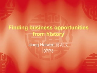 Finding business opportunities from history Jiang Haiwen 蒋海文 07P3 
