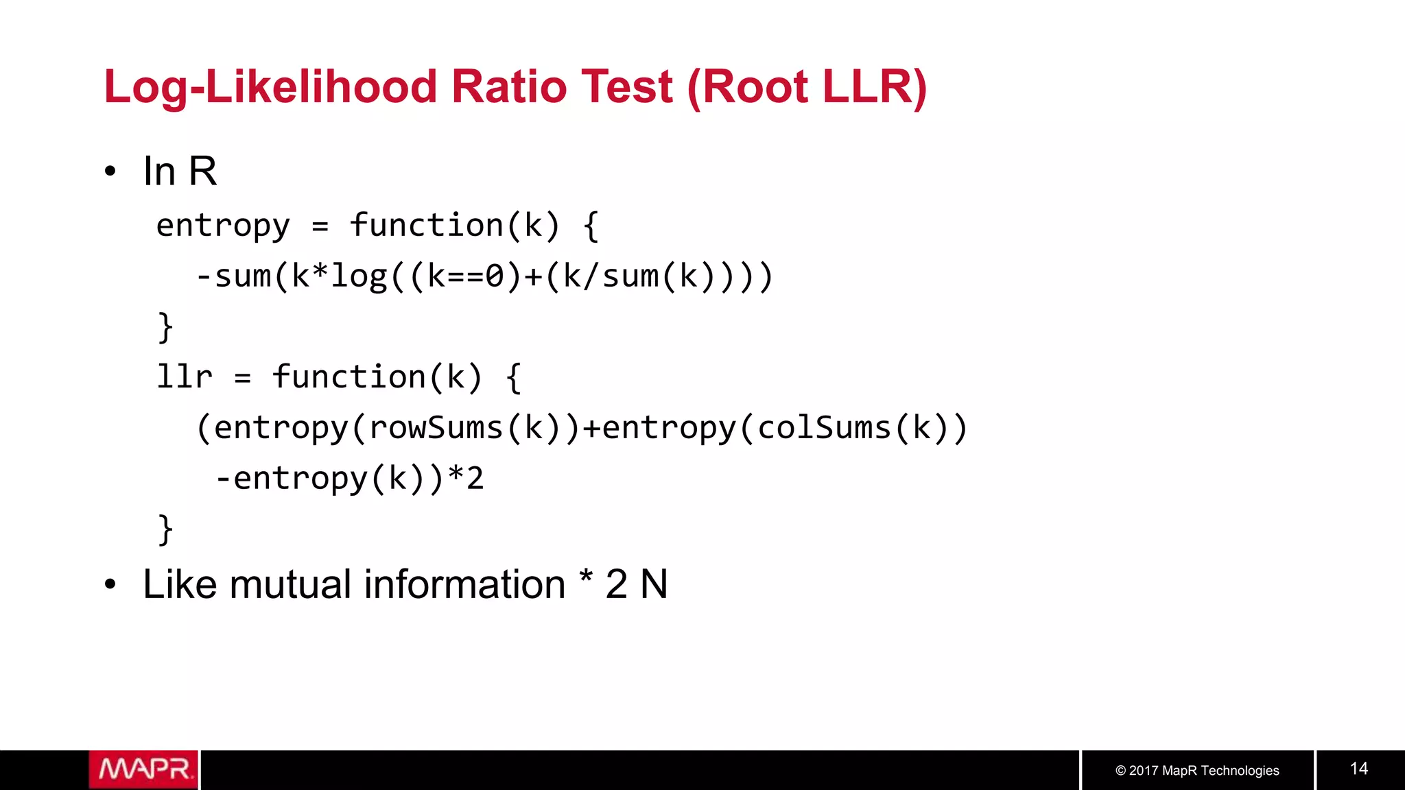 © 2017 MapR Technologies 14
Log-Likelihood Ratio Test (Root LLR)
• In R
entropy = function(k) {
-sum(k*log((k==0)+(k/sum(k))))
}
llr = function(k) {
(entropy(rowSums(k))+entropy(colSums(k))
-entropy(k))*2
}
• Like mutual information * 2 N
 